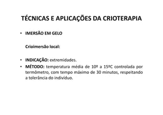 TÉCNICAS E APLICAÇÕES DA CRIOTERAPIA
• IMERSÃO EM GELO
Crioimersão local:
• INDICAÇÃO: extremidades.
• INDICAÇÃO: extremidades.
• MÉTODO: temperatura média de 10º a 15ºC controlada por
termômetro, com tempo máximo de 30 minutos, respeitando
a tolerância do indivíduo.
 