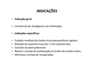 INDICAÇÕES
• Indicação geral:
• controle da dor (analgesia) e da inflamação;
• Indicações especificas:
• Indicações especificas:
• Cuidado imediato das lesões musculoesqueléticas agudas;
• Redução do espasmo muscular / ciclo espasmo-dor;
• Controle do edema/derrame
• Reduzir o tempo de imobilização em lesões de tecidos moles;
• Minimizar o tempo de recuperação;
 