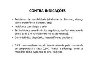 CONTRA-INDICAÇÕES
• Problemas de sensibilidade (síndrome de Raynaud, doença
vascular periférica, diabetes, etc);
• Indivíduos com alergia a gelo;
• Em indivíduos com distúrbios cognitivos, verificar o estado da
pele a cada 5 minutos (contra-indicação relativa).
pele a cada 5 minutos (contra-indicação relativa).
• Dor indefinida, diagnóstico inespecífico ou duvidoso.
• DICA: recomenda-se uso do termômetro de pele com escala
de temperatura a cada 0,1ºC. Avaliar a diferença entre os
membros como evidência de sinal flogístico.
 