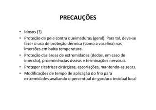 PRECAUÇÕES
• Idosos (?)
• Proteção da pele contra queimaduras (geral). Para tal, deve-se
fazer o uso de proteção dérmica (como a vaselina) nas
imersões em baixa temperatura.
• Proteção das áreas de extremidades (dedos, em caso de
• Proteção das áreas de extremidades (dedos, em caso de
imersão), proeminências ósseas e terminações nervosas.
• Proteger cicatrizes cirúrgicas, escoriações, mantendo-as secas.
• Modificações de tempo de aplicação do frio para
extremidades avaliando o percentual de gordura tecidual local
 