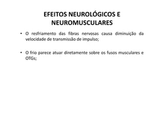 EFEITOS NEUROLÓGICOS E
NEUROMUSCULARES
• O resfriamento das fibras nervosas causa diminuição da
velocidade de transmissão de impulso;
• O frio parece atuar diretamente sobre os fusos musculares e
OTGs;
OTGs;
 
