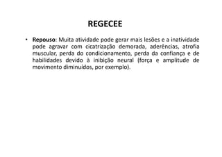 REGECEE
• Repouso: Muita atividade pode gerar mais lesões e a inatividade
pode agravar com cicatrização demorada, aderências, atrofia
muscular, perda do condicionamento, perda da confiança e de
habilidades devido à inibição neural (força e amplitude de
movimento diminuídos, por exemplo).
 