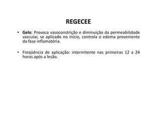 REGECEE
• Gelo: Provoca vasoconstrição e diminuição da permeabilidade
vascular, se aplicado no início, controla o edema proveniente
da fase inflamatória.
• Freqüência de aplicação: intermitente nas primeiras 12 a 24
horas após a lesão.
horas após a lesão.
 