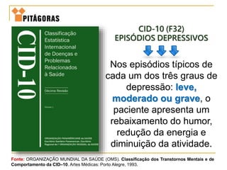 CID-10 (F32)
EPISÓDIOS DEPRESSIVOS
Nos episódios típicos de
cada um dos três graus de
depressão: leve,
moderado ou grave, o
paciente apresenta um
rebaixamento do humor,
redução da energia e
diminuição da atividade.
Fonte: ORGANIZAÇÃO MUNDIAL DA SAÚDE (OMS). Classificação dos Transtornos Mentais e de
Comportamento da CID–10. Artes Médicas: Porto Alegre, 1993.
 