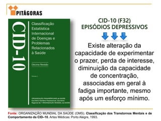 CID-10 (F32)
EPISÓDIOS DEPRESSIVOS
Existe alteração da
capacidade de experimentar
o prazer, perda de interesse,
diminuição da capacidade
de concentração,
associadas em geral à
fadiga importante, mesmo
após um esforço mínimo.
Fonte: ORGANIZAÇÃO MUNDIAL DA SAÚDE (OMS). Classificação dos Transtornos Mentais e de
Comportamento da CID–10. Artes Médicas: Porto Alegre, 1993.
 
