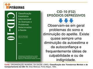 CID-10 (F32)
EPISÓDIOS DEPRESSIVOS
Observam-se em geral
problemas do sono e
diminuição do apetite. Existe
quase sempre uma
diminuição da autoestima e
da autoconfiança e
frequentemente idéias de
culpabilidade e ou de
indignidade.
Fonte: ORGANIZAÇÃO MUNDIAL DA SAÚDE (OMS). Classificação dos Transtornos Mentais e de
Comportamento da CID–10. Artes Médicas: Porto Alegre, 1993.
 