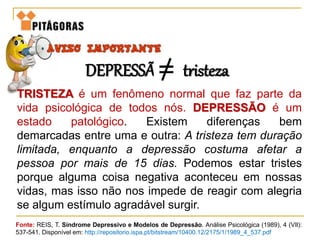 TRISTEZA é um fenômeno normal que faz parte da
vida psicológica de todos nós. DEPRESSÃO é um
estado patológico. Existem diferenças bem
demarcadas entre uma e outra: A tristeza tem duração
limitada, enquanto a depressão costuma afetar a
pessoa por mais de 15 dias. Podemos estar tristes
porque alguma coisa negativa aconteceu em nossas
vidas, mas isso não nos impede de reagir com alegria
se algum estímulo agradável surgir.
Fonte: REIS, T. Síndrome Depressivo e Modelos de Depressão. Análise Psicológica (1989), 4 (VIl):
537-541. Disponível em: http://repositorio.ispa.pt/bitstream/10400.12/2175/1/1989_4_537.pdf
DEPRESSÃO tristeza
 