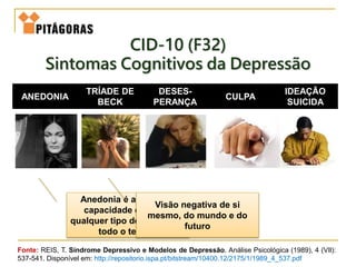 ANEDONIA
TRÍADE DE
BECK
DESES-
PERANÇA
CULPA
IDEAÇÃO
SUICIDA
CID-10 (F32)
Sintomas Cognitivos da Depressão
Anedonia é a perda da
capacidade de sentir
qualquer tipo de prazer por
todo o tempo.
Visão negativa de si
mesmo, do mundo e do
futuro
Fonte: REIS, T. Síndrome Depressivo e Modelos de Depressão. Análise Psicológica (1989), 4 (VIl):
537-541. Disponível em: http://repositorio.ispa.pt/bitstream/10400.12/2175/1/1989_4_537.pdf
 