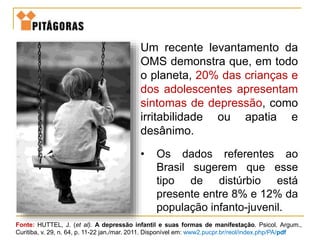 Um recente levantamento da
OMS demonstra que, em todo
o planeta, 20% das crianças e
dos adolescentes apresentam
sintomas de depressão, como
irritabilidade ou apatia e
desânimo.
• Os dados referentes ao
Brasil sugerem que esse
tipo de distúrbio está
presente entre 8% e 12% da
população infanto-juvenil.
Fonte: HUTTEL, J. (et al). A depressão infantil e suas formas de manifestação. Psicol. Argum.,
Curitiba, v. 29, n. 64, p. 11-22 jan./mar. 2011. Disponível em: www2.pucpr.br/reol/index.php/PA/pdf
 
