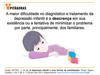 Fonte: HUTTEL, J. (et al). A depressão infantil e suas formas de manifestação. Psicol. Argum.,
Curitiba, v. 29, n. 64, p. 11-22 jan./mar. 2011. Disponível em: www2.pucpr.br/reol/index.php/PA/pdf
A maior dificuldade no diagnóstico e tratamento da
depressão infantil é a descrença em sua
existência ou a tentativa de minimizar o problema
por parte, principalmente, dos familiares.
 