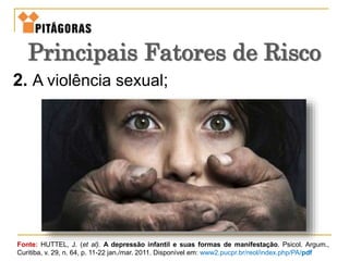 2. A violência sexual;
Fonte: HUTTEL, J. (et al). A depressão infantil e suas formas de manifestação. Psicol. Argum.,
Curitiba, v. 29, n. 64, p. 11-22 jan./mar. 2011. Disponível em: www2.pucpr.br/reol/index.php/PA/pdf
Principais Fatores de Risco
 