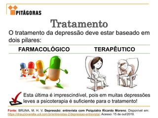 O tratamento da depressão deve estar baseado em
dois pilares:
Tratamento
FARMACOLÓGICO TERAPÊUTICO
Esta última é imprescindível, pois em muitas depressões
leves a psicoterapia é suficiente para o tratamento!
Fonte: BRUNA, M. H. V. Depressão: entrevista com Psiquiatra Ricardo Moreno. Disponível em:
https://drauziovarella.uol.com.br/entrevistas-2/depressao-entrevista/. Acesso: 15 de out/2019.
 