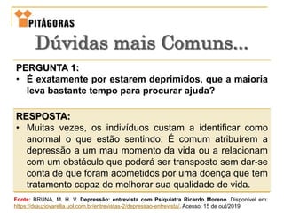 PERGUNTA 1:
• É exatamente por estarem deprimidos, que a maioria
leva bastante tempo para procurar ajuda?
RESPOSTA:
• Muitas vezes, os indivíduos custam a identificar como
anormal o que estão sentindo. É comum atribuírem a
depressão a um mau momento da vida ou a relacionam
com um obstáculo que poderá ser transposto sem dar-se
conta de que foram acometidos por uma doença que tem
tratamento capaz de melhorar sua qualidade de vida.
Dúvidas mais Comuns...
Fonte: BRUNA, M. H. V. Depressão: entrevista com Psiquiatra Ricardo Moreno. Disponível em:
https://drauziovarella.uol.com.br/entrevistas-2/depressao-entrevista/. Acesso: 15 de out/2019.
 
