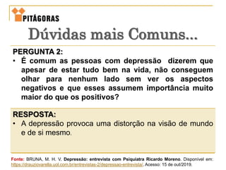 PERGUNTA 2:
• É comum as pessoas com depressão dizerem que
apesar de estar tudo bem na vida, não conseguem
olhar para nenhum lado sem ver os aspectos
negativos e que esses assumem importância muito
maior do que os positivos?
RESPOSTA:
• A depressão provoca uma distorção na visão de mundo
e de si mesmo.
Dúvidas mais Comuns...
Fonte: BRUNA, M. H. V. Depressão: entrevista com Psiquiatra Ricardo Moreno. Disponível em:
https://drauziovarella.uol.com.br/entrevistas-2/depressao-entrevista/. Acesso: 15 de out/2019.
 
