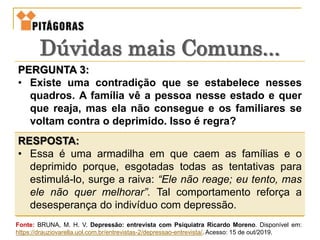 PERGUNTA 3:
• Existe uma contradição que se estabelece nesses
quadros. A família vê a pessoa nesse estado e quer
que reaja, mas ela não consegue e os familiares se
voltam contra o deprimido. Isso é regra?
RESPOSTA:
• Essa é uma armadilha em que caem as famílias e o
deprimido porque, esgotadas todas as tentativas para
estimulá-lo, surge a raiva: “Ele não reage; eu tento, mas
ele não quer melhorar”. Tal comportamento reforça a
desesperança do indivíduo com depressão.
Dúvidas mais Comuns...
Fonte: BRUNA, M. H. V. Depressão: entrevista com Psiquiatra Ricardo Moreno. Disponível em:
https://drauziovarella.uol.com.br/entrevistas-2/depressao-entrevista/. Acesso: 15 de out/2019.
 