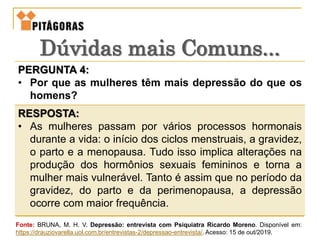 PERGUNTA 4:
• Por que as mulheres têm mais depressão do que os
homens?
RESPOSTA:
• As mulheres passam por vários processos hormonais
durante a vida: o início dos ciclos menstruais, a gravidez,
o parto e a menopausa. Tudo isso implica alterações na
produção dos hormônios sexuais femininos e torna a
mulher mais vulnerável. Tanto é assim que no período da
gravidez, do parto e da perimenopausa, a depressão
ocorre com maior frequência.
Dúvidas mais Comuns...
Fonte: BRUNA, M. H. V. Depressão: entrevista com Psiquiatra Ricardo Moreno. Disponível em:
https://drauziovarella.uol.com.br/entrevistas-2/depressao-entrevista/. Acesso: 15 de out/2019.
 