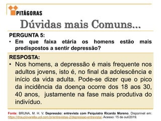 PERGUNTA 5:
• Em que faixa etária os homens estão mais
predispostos a sentir depressão?
RESPOSTA:
• Nos homens, a depressão é mais frequente nos
adultos jovens, isto é, no final da adolescência e
início da vida adulta. Pode-se dizer que o pico
da incidência da doença ocorre dos 18 aos 30,
40 anos, justamente na fase mais produtiva do
indivíduo.
Dúvidas mais Comuns...
Fonte: BRUNA, M. H. V. Depressão: entrevista com Psiquiatra Ricardo Moreno. Disponível em:
https://drauziovarella.uol.com.br/entrevistas-2/depressao-entrevista/. Acesso: 15 de out/2019.
 