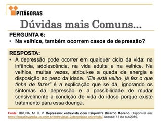 PERGUNTA 6:
• Na velhice, também ocorrem casos de depressão?
RESPOSTA:
• A depressão pode ocorrer em qualquer ciclo da vida: na
infância, adolescência, na vida adulta e na velhice. Na
velhice, muitas vezes, atribui-se a queda de energia e
disposição ao peso da idade. “Ele está velho, já fez o que
tinha de fazer” é a explicação que se dá, ignorando os
sintomas da depressão e a possibilidade de mudar
sensivelmente a condição de vida do idoso porque existe
tratamento para essa doença.
Dúvidas mais Comuns...
Fonte: BRUNA, M. H. V. Depressão: entrevista com Psiquiatra Ricardo Moreno. Disponível em:
https://drauziovarella.uol.com.br/entrevistas-2/depressao-entrevista/. Acesso: 15 de out/2019.
 