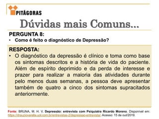 PERGUNTA 8:
• Como é feito o diagnóstico de Depressão?
RESPOSTA:
• O diagnóstico da depressão é clínico e toma como base
os sintomas descritos e a história de vida do paciente.
Além de espírito deprimido e da perda de interesse e
prazer para realizar a maioria das atividades durante
pelo menos duas semanas, a pessoa deve apresentar
também de quatro a cinco dos sintomas supracitados
anteriormente.
Dúvidas mais Comuns...
Fonte: BRUNA, M. H. V. Depressão: entrevista com Psiquiatra Ricardo Moreno. Disponível em:
https://drauziovarella.uol.com.br/entrevistas-2/depressao-entrevista/. Acesso: 15 de out/2019.
 