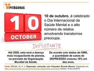 10 de outubro, é celebrado
o Dia Internacional da
Saúde Mental e o alto
número de relatos
envolvendo transtornos
preocupa.
Até 2020, esta será a doença
mais incapacitante do planeta,
na previsão da Organização
Mundial da Saúde.
De acordo com dados da OMS,
a quantidade de casos de
DEPRESSÃO cresceu 18% em
dez anos.
Fonte: BRUNA, M. H. V. Depressão: entrevista com Psiquiatra Ricardo Moreno. Disponível em:
https://drauziovarella.uol.com.br/entrevistas-2/depressao-entrevista/. Acesso: 15 de out/2019.
 
