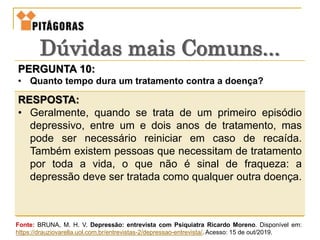 PERGUNTA 10:
• Quanto tempo dura um tratamento contra a doença?
RESPOSTA:
• Geralmente, quando se trata de um primeiro episódio
depressivo, entre um e dois anos de tratamento, mas
pode ser necessário reiniciar em caso de recaída.
Também existem pessoas que necessitam de tratamento
por toda a vida, o que não é sinal de fraqueza: a
depressão deve ser tratada como qualquer outra doença.
Dúvidas mais Comuns...
Fonte: BRUNA, M. H. V. Depressão: entrevista com Psiquiatra Ricardo Moreno. Disponível em:
https://drauziovarella.uol.com.br/entrevistas-2/depressao-entrevista/. Acesso: 15 de out/2019.
 