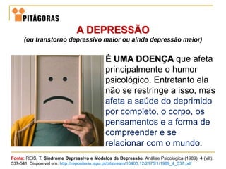 A DEPRESSÃO
(ou transtorno depressivo maior ou ainda depressão maior)
Fonte: REIS, T. Síndrome Depressivo e Modelos de Depressão. Análise Psicológica (1989), 4 (VIl):
537-541. Disponível em: http://repositorio.ispa.pt/bitstream/10400.12/2175/1/1989_4_537.pdf
É UMA DOENÇA que afeta
principalmente o humor
psicológico. Entretanto ela
não se restringe a isso, mas
afeta a saúde do deprimido
por completo, o corpo, os
pensamentos e a forma de
compreender e se
relacionar com o mundo.
 