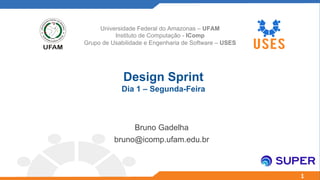 1
Design Sprint
Dia 1 – Segunda-Feira
Bruno Gadelha
bruno@icomp.ufam.edu.br
Universidade Federal do Amazonas – UFAM
Instituto de Computação - IComp
Grupo de Usabilidade e Engenharia de Software – USES
 