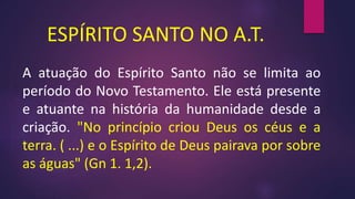 ESPÍRITO SANTO NO A.T.
A atuação do Espírito Santo não se limita ao
período do Novo Testamento. Ele está presente
e atuante na história da humanidade desde a
criação. "No princípio criou Deus os céus e a
terra. ( ...) e o Espírito de Deus pairava por sobre
as águas" (Gn 1. 1,2).
 