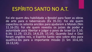 ESPÍRITO SANTO NO A.T.
Foi ele quem deu habilidade a Bezalel para fazer as obras
de arte para o tabernáculo (Êx 35.31). Foi ele quem
capacitou os setenta anciãos para ajudarem a Moisés (Nm
11.16-25). Foi ele quem revestiu os juízes de poder e
autoridade para libertar e julgar o povo de Israel (Jz 3.10;
6.34; 11.29; 13.25; 14.6,19; 15.14). Quando Saul e Davi
foram ungidos reis, o Espírito Santo veio sobre eles para
qualificá-los para a importante missão (1 Sm 10.6,10;
16.13,14).
 