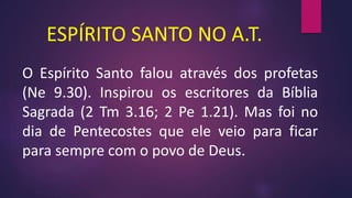 ESPÍRITO SANTO NO A.T.
O Espírito Santo falou através dos profetas
(Ne 9.30). Inspirou os escritores da Bíblia
Sagrada (2 Tm 3.16; 2 Pe 1.21). Mas foi no
dia de Pentecostes que ele veio para ficar
para sempre com o povo de Deus.
 