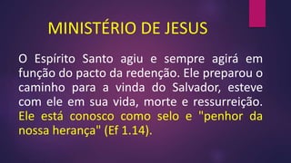 MINISTÉRIO DE JESUS
O Espírito Santo agiu e sempre agirá em
função do pacto da redenção. Ele preparou o
caminho para a vinda do Salvador, esteve
com ele em sua vida, morte e ressurreição.
Ele está conosco como selo e "penhor da
nossa herança" (Ef 1.14).
 