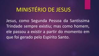 MINISTÉRIO DE JESUS
Jesus, como Segunda Pessoa da Santíssima
Trindade sempre existiu; mas como homem,
ele passou a existir a partir do momento em
que foi gerado pelo Espírito Santo.
 