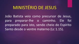 MINISTÉRIO DE JESUS
João Batista veio como precursor de Jesus,
para preparar-lhe o caminho. Ele foi
preparado para isto, sendo cheio do Espírito
Santo desde o ventre materno (Lc 1.15).
 