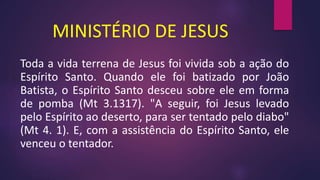 MINISTÉRIO DE JESUS
Toda a vida terrena de Jesus foi vivida sob a ação do
Espírito Santo. Quando ele foi batizado por João
Batista, o Espírito Santo desceu sobre ele em forma
de pomba (Mt 3.1317). "A seguir, foi Jesus levado
pelo Espírito ao deserto, para ser tentado pelo diabo"
(Mt 4. 1). E, com a assistência do Espírito Santo, ele
venceu o tentador.
 