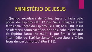 MINISTÉRIO DE JESUS
. Quando expulsava demônios, Jesus o fazia pelo
poder do Espírito (Mt 12.28). Seus milagres eram
feitos pela unção do Espírito (Le 4.18; At 10.38). Jesus
se ofereceu como sacrifício por nós, soba assistência
do Espírito Santo (Hb 9.14). E, por fim, o Pai, por
intermédio do Espírito Santo, "ressuscitou a Cristo
Jesus dentre os mortos" (Rm 8.11).
 