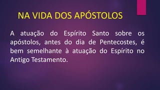 NA VIDA DOS APÓSTOLOS
A atuação do Espírito Santo sobre os
apóstolos, antes do dia de Pentecostes, é
bem semelhante à atuação do Espírito no
Antigo Testamento.
 