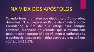 NA VIDA DOS APÓSTOLOS
Quando Jesus prometeu aos discípulos o Consolador,
disse-lhes: "E eu rogarei ao Pai, e ele vos dará outro
Consolador, a fim de que esteja para sempre
convosco, o Espírito da verdade, que o mundo não
pode receber, porque não no vê, nem o conhece; vós
o conheceis, porque ele habita convosco e estará em
vós" (Jo 14.16,17).
 