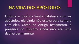 NA VIDA DOS APÓSTOLOS
Embora o Espírito Santo habitasse com os
apóstolos, ele ainda não estava para sempre
com eles. Como no Antigo Testamento, a
presença do Espírito ainda não era uma
dádiva permanente.
 