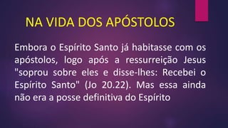 NA VIDA DOS APÓSTOLOS
Embora o Espírito Santo já habitasse com os
apóstolos, logo após a ressurreição Jesus
"soprou sobre eles e disse-lhes: Recebei o
Espírito Santo" (Jo 20.22). Mas essa ainda
não era a posse definitiva do Espírito
 