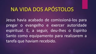 NA VIDA DOS APÓSTOLOS
Jesus havia acabado de comissioná-los para
pregar o evangelho e exercer autoridade
espiritual. E, a seguir, deu-lhes o Espírito
Santo como equipamento para realizarem a
tarefa que haviam recebido.
 