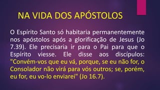 NA VIDA DOS APÓSTOLOS
O Espírito Santo só habitaria permanentemente
nos apóstolos após a glorificação de Jesus (Jo
7.39). Ele precisaria ir para o Pai para que o
Espírito viesse. Ele disse aos discípulos:
"Convém-vos que eu vá, porque, se eu não for, o
Consolador não virá para vós outros; se, porém,
eu for, eu vo-lo enviarei" (Jo 16.7).
 