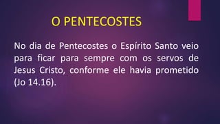 O PENTECOSTES
No dia de Pentecostes o Espírito Santo veio
para ficar para sempre com os servos de
Jesus Cristo, conforme ele havia prometido
(Jo 14.16).
 