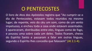 O PENTECOSTES
O livro de Atos dos Apóstolos registra que "Ao cumprir-se o
dia de Pentecostes, estavam todos reunidos no mesmo
lugar; de repente, veio do céu um som, como de um vento
impetuoso, e encheu toda a casa onde estavam assentados.
E apareceram, distribuídas entre eles, línguas como de fogo,
e pousou uma sobre cada um deles. Todos ficaram, cheios
do Espírito Santo e passaram a falar em outras línguas,
segundo o Espírito lhes concedia que falassem" (At 2.1-4).
 