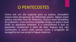 O PENTECOSTES
Como era um dia especial para os judeus, Jerusalém
estava cheia de pessoas de diferentes países. Alguns eram
judeus nascidos fora da Palestina. Outros eram prosélitos
do judaísmo. Uma enorme multidão dirigiu-se para o local
onde os apóstolos estavam. E o maravilhoso é que os
apóstolos receberam o dom de falar línguas que não
conheciam, e assim cada pessoa ouvia a pregação do
evangelho em sua própria língua materna.
 