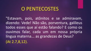 O PENTECOSTES
"Estavam, pois, atônitos e se admiravam,
dizendo: Vede! Não são, porventura, galileus
todos esses que aí estão falando? E como os
ouvimos falar, cada um em nossa própria
língua materna... as grandezas de Deus?
(At 2.7,8,12).
 