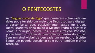 O PENTECOSTES
As “línguas como de fogo" que pousaram sobre cada um
deles pode ter sido um meio que Deus usou para dissipar
a desconfiança que, possivelmente, existia no grupo.
Judas Iscariotes tinha traído o Mestre; Pedro o negara; e
Tomé, a princípio, descreu da sua ressurreição. Por isto,
podia haver um clima de desconfiança dentro do grupo.
Sem um sinal visível de que cada um recebeu o Espírito
Santo, um poderia questionar se o outro também o tinha
recebido.
 