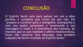 CONCLUSÃO
O Espírito Santo veio para aplicar em nós a obra
perfeita e completa que Cristo fez por nós. Ele
"prepara o caminho para o evangelho, acompanha-o
com seu poder persuasivo e recomenda a sua
mensagem à razão e â consciência dos homens, de
maneira que os que rejeitam a oferta misericordiosa,
ficam não somente sem desculpa, mas também
culpados de terem resistido ao Espírito Santo".
 