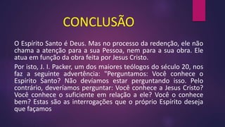 CONCLUSÃO
O Espírito Santo é Deus. Mas no processo da redenção, ele não
chama a atenção para a sua Pessoa, nem para a sua obra. Ele
atua em função da obra feita por Jesus Cristo.
Por isto, J. I. Packer, um dos maiores teólogos do século 20, nos
faz a seguinte advertência: "Perguntamos: Você conhece o
Espírito Santo? Não devíamos estar perguntando isso. Pelo
contrário, deveríamos perguntar: Você conhece a Jesus Cristo?
Você conhece o suficiente em relação a ele? Você o conhece
bem? Estas são as interrogações que o próprio Espírito deseja
que façamos
 