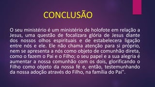 CONCLUSÃO
O seu ministério é um ministério de holofote em relação a
Jesus, uma questão de focalizara glória de Jesus diante
dos nossos olhos espirituais e de estabelecera ligação
entre nós e ele. Ele não chama atenção para si próprio,
nem se apresenta a nós como objeto de comunhão direta,
como o fazem o Pai e o Filho; o seu papel e a sua alegria é
aumentar a nossa comunhão com os dois, glorificando o
Filho como objeto da nossa fé e, então, testemunhando
da nossa adoção através do Filho, na família do Pai".
 