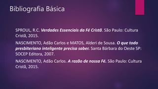 Bibliografia Básica
SPROUL, R.C. Verdades Essenciais da Fé Cristã. São Paulo: Cultura
Cristã, 2015.
NASCIMENTO, Adão Carlos e MATOS, Alderi de Sousa. O que todo
presbiteriano inteligente precisa saber. Santa Bárbara do Oeste SP:
SOCEP Editora, 2007.
NASCIMENTO, Adão Carlos. A razão de nossa Fé. São Paulo: Cultura
Cristã, 2015.
 